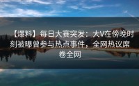【爆料】每日大赛突发：大V在傍晚时刻被曝曾参与热点事件，全网热议席卷全网