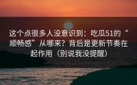 这个点很多人没意识到：吃瓜51的“顺畅感”从哪来？背后是更新节奏在起作用（别说我没提醒）