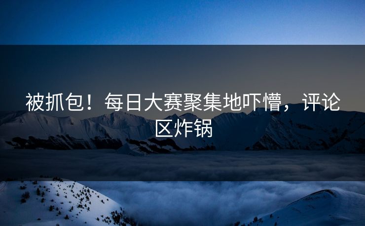 被抓包！每日大赛聚集地吓懵，评论区炸锅