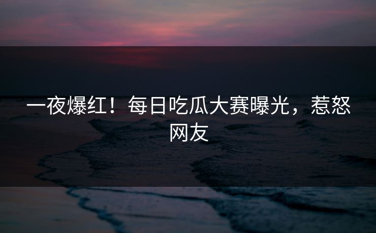 一夜爆红！每日吃瓜大赛曝光，惹怒网友