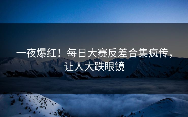 一夜爆红！每日大赛反差合集疯传，让人大跌眼镜