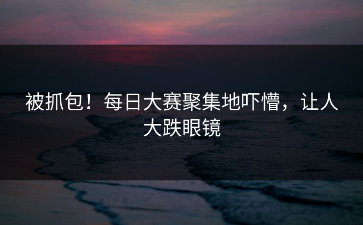 被抓包！每日大赛聚集地吓懵，让人大跌眼镜