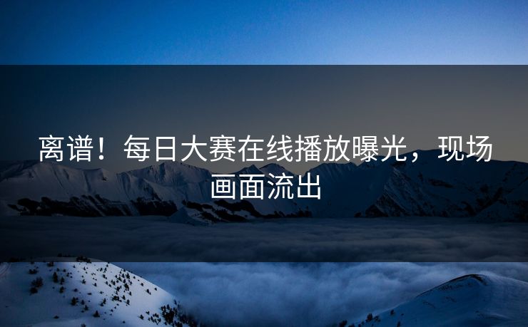 离谱！每日大赛在线播放曝光，现场画面流出