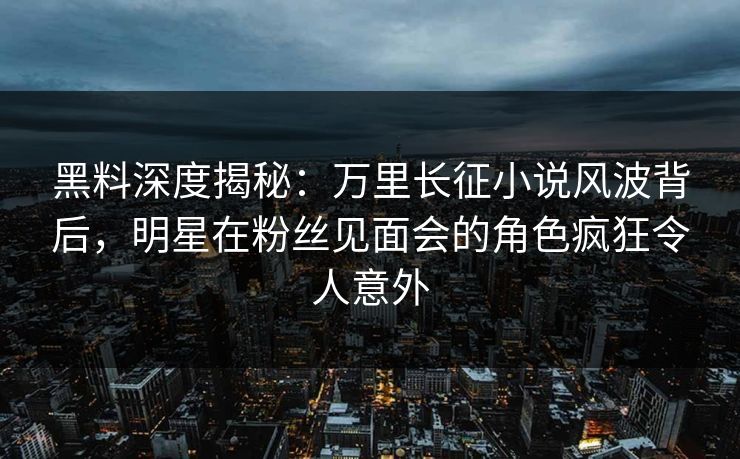 黑料深度揭秘：万里长征小说风波背后，明星在粉丝见面会的角色疯狂令人意外