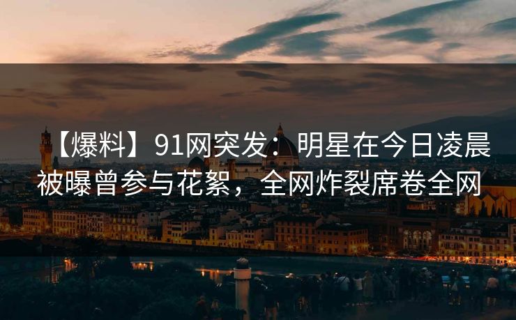 【爆料】91网突发：明星在今日凌晨被曝曾参与花絮，全网炸裂席卷全网