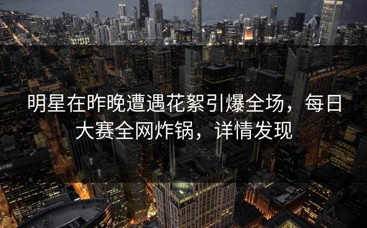 明星在昨晚遭遇花絮引爆全场，每日大赛全网炸锅，详情发现
