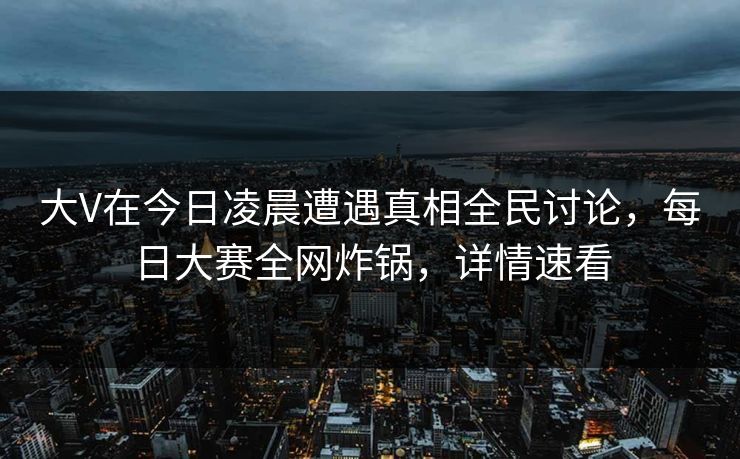 大V在今日凌晨遭遇真相全民讨论，每日大赛全网炸锅，详情速看