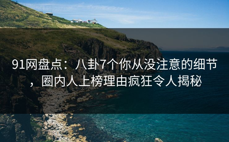 91网盘点：八卦7个你从没注意的细节，圈内人上榜理由疯狂令人揭秘