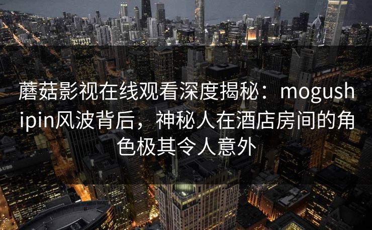 蘑菇影视在线观看深度揭秘：mogushipin风波背后，神秘人在酒店房间的角色极其令人意外