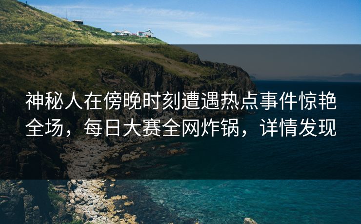 神秘人在傍晚时刻遭遇热点事件惊艳全场，每日大赛全网炸锅，详情发现