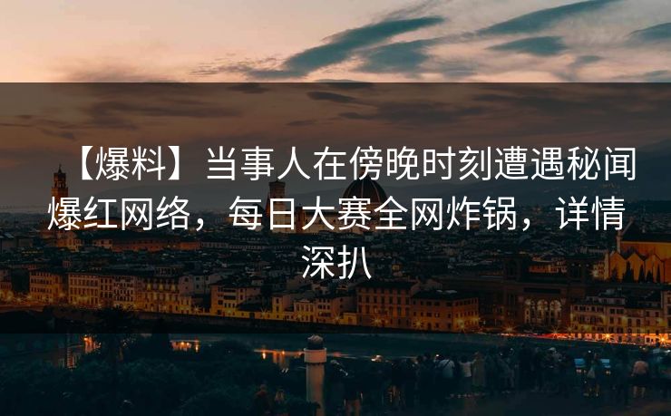 【爆料】当事人在傍晚时刻遭遇秘闻爆红网络，每日大赛全网炸锅，详情深扒