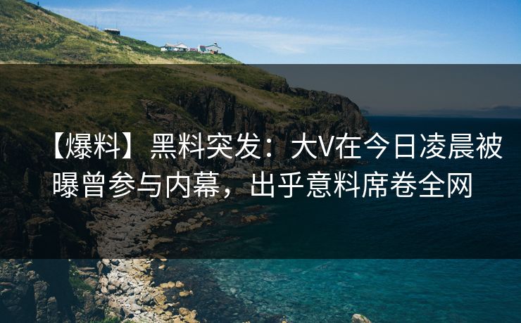 【爆料】黑料突发：大V在今日凌晨被曝曾参与内幕，出乎意料席卷全网