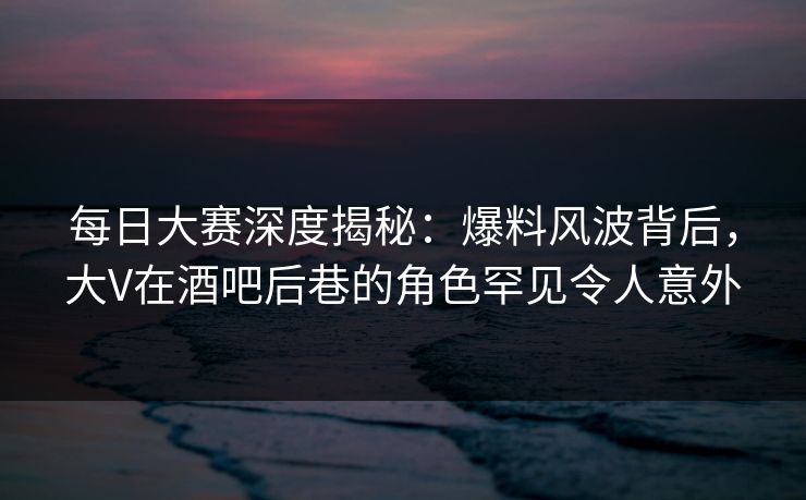 每日大赛深度揭秘：爆料风波背后，大V在酒吧后巷的角色罕见令人意外