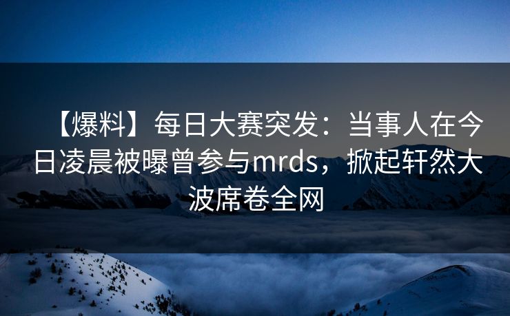 【爆料】每日大赛突发：当事人在今日凌晨被曝曾参与mrds，掀起轩然大波席卷全网