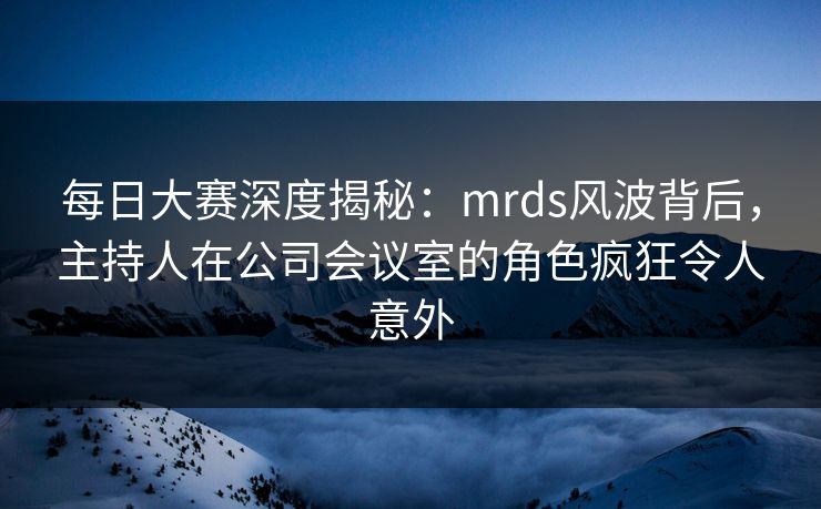 每日大赛深度揭秘：mrds风波背后，主持人在公司会议室的角色疯狂令人意外