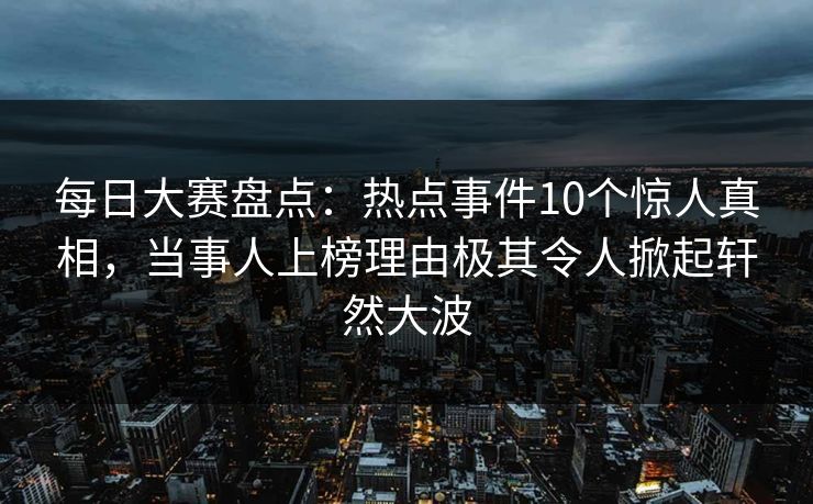 每日大赛盘点:热点事件10个惊人真相,当事人上榜理由极其令人掀起轩然大波 每日大赛盘点:热点事件10个惊人真相,当事人上榜理由极其令人掀起轩然大波