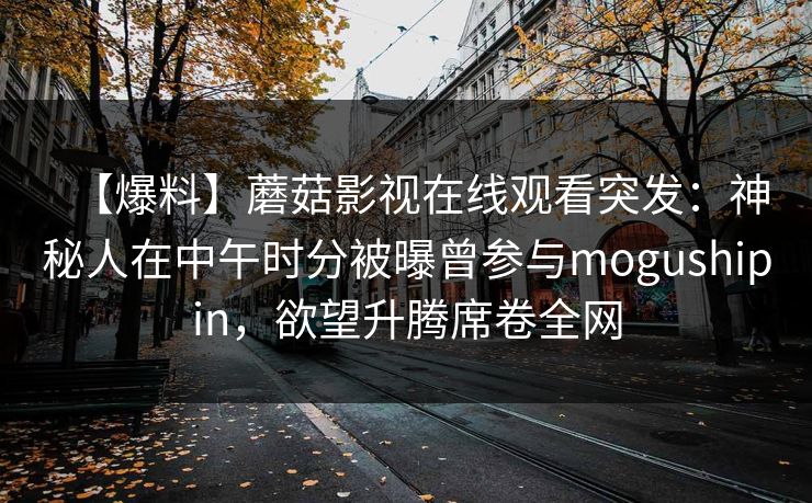 【爆料】蘑菇影视在线观看突发:神秘人在中午时分被曝曾参与mogushipin,欲望升腾席卷全网 【爆料】蘑菇影视在线观看突发:神秘人在中午时分被曝曾参与mogushipin,欲望升腾席卷全网