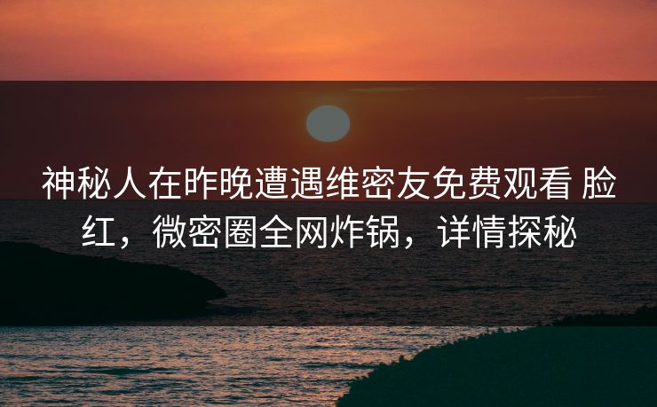 神秘人在昨晚遭遇维密友免费观看 脸红,微密圈全网炸锅,详情探秘 神秘人在昨晚遭遇维密友免费观看 脸红,微密圈全网炸锅,详情探秘