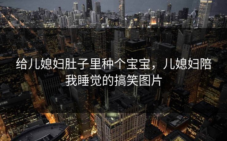 给儿媳妇肚子里种个宝宝，儿媳妇陪我睡觉的搞笑图片