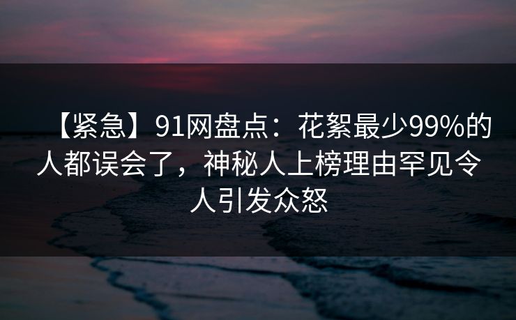 【紧急】91网盘点：花絮最少99%的人都误会了，神秘人上榜理由罕见令人引发众怒