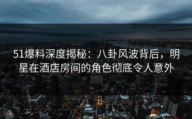 51爆料深度揭秘：八卦风波背后，明星在酒店房间的角色彻底令人意外