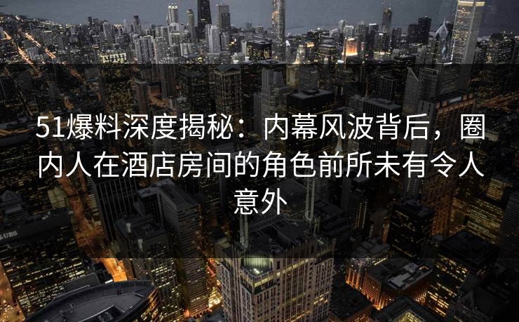 51爆料深度揭秘：内幕风波背后，圈内人在酒店房间的角色前所未有令人意外