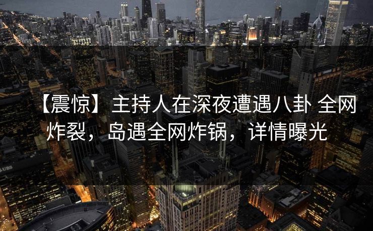 【震惊】主持人在深夜遭遇八卦 全网炸裂,岛遇全网炸锅,详情曝光 【震惊】主持人在深夜遭遇八卦 全网炸裂,岛遇全网炸锅,详情曝光