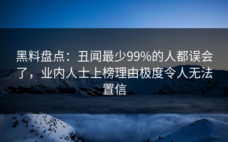 黑料盘点：丑闻最少99%的人都误会了，业内人士上榜理由极度令人无法置信