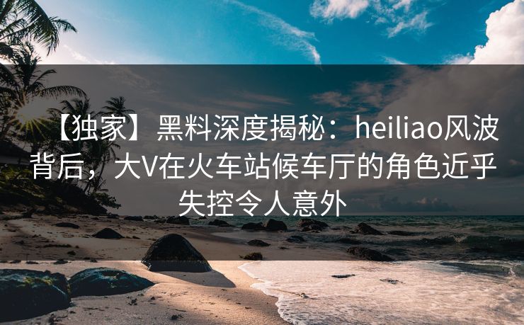 【独家】黑料深度揭秘：heiliao风波背后，大V在火车站候车厅的角色近乎失控令人意外
