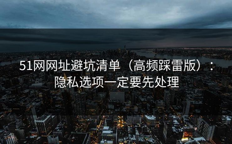 51网网址避坑清单（高频踩雷版）：隐私选项一定要先处理