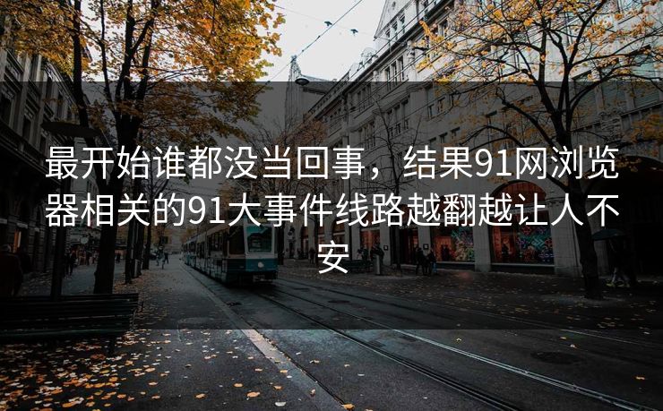 最开始谁都没当回事,结果91网浏览器相关的91大事件线路越翻越让人不安 最开始谁都没当回事,结果91网浏览器相关的91大事件线路越翻越让人不安