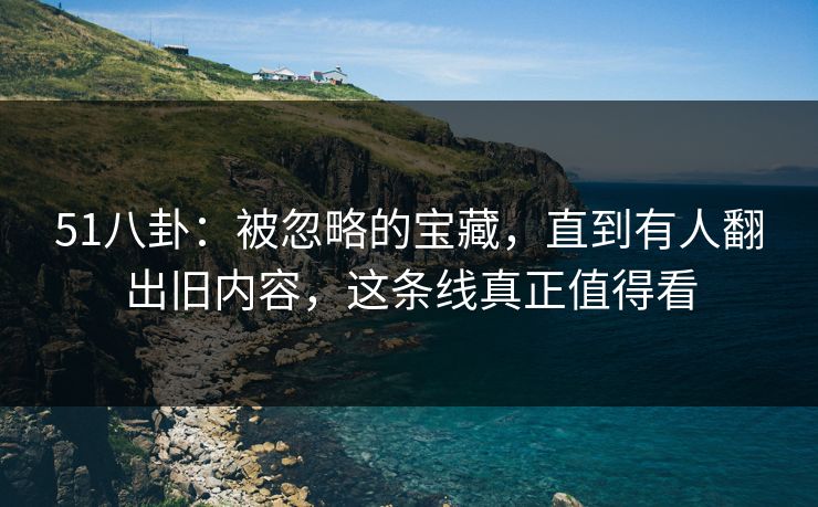 51八卦：被忽略的宝藏，直到有人翻出旧内容，这条线真正值得看