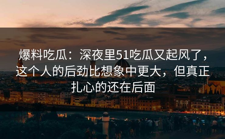 爆料吃瓜:深夜里51吃瓜又起风了,这个人的后劲比想象中更大,但真正扎心的还在后面 爆料吃瓜:深夜里51吃瓜又起风了,这个人的后劲比想象中更大,但真正扎心的还在后面